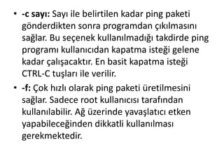 • -c sayı: Sayı ile belirtilen kadar ping paketi
gönderdikten sonra programdan çıkılmasını
sağlar. Bu seçenek kullanılmadığı takdirde ping
programı kullanıcıdan kapatma isteği gelene
kadar çalışacaktır. En basit kapatma isteği
CTRL-C tuşları ile verilir.
• -f: Çok hızlı olarak ping paketi üretilmesini
sağlar. Sadece root kullanıcısı tarafından
kullanılabilir. Ağ üzerinde yavaşlatıcı etken
yapabileceğinden dikkatli kullanılması
gerekmektedir.
 