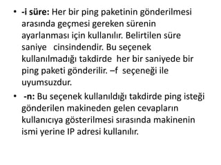 • -i süre: Her bir ping paketinin gönderilmesi
arasında geçmesi gereken sürenin
ayarlanması için kullanılır. Belirtilen süre
saniye cinsindendir. Bu seçenek
kullanılmadığı takdirde her bir saniyede bir
ping paketi gönderilir. –f seçeneği ile
uyumsuzdur.
• -n: Bu seçenek kullanıldığı takdirde ping isteği
gönderilen makineden gelen cevapların
kullanıcıya gösterilmesi sırasında makinenin
ismi yerine IP adresi kullanılır.
 