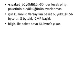 • -s paket_büyüklüğü: Gönderilecek ping
paketinin büyüklüğünün ayarlanması
• için kullanılır. Varsayılan paket büyüklüğü 56
byte’tır. 8 bytelık ICMP başlık
• bilgisi ile paket boyu 64 byte’a çıkar.
 
