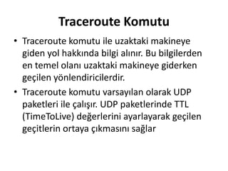 Traceroute Komutu
• Traceroute komutu ile uzaktaki makineye
giden yol hakkında bilgi alınır. Bu bilgilerden
en temel olanı uzaktaki makineye giderken
geçilen yönlendiricilerdir.
• Traceroute komutu varsayılan olarak UDP
paketleri ile çalışır. UDP paketlerinde TTL
(TimeToLive) değerlerini ayarlayarak geçilen
geçitlerin ortaya çıkmasını sağlar
 