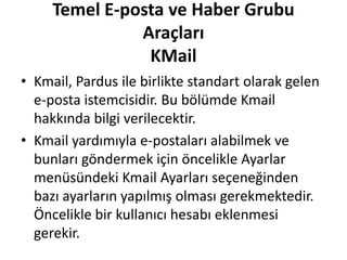 Temel E-posta ve Haber Grubu
Araçları
KMail
• Kmail, Pardus ile birlikte standart olarak gelen
e-posta istemcisidir. Bu bölümde Kmail
hakkında bilgi verilecektir.
• Kmail yardımıyla e-postaları alabilmek ve
bunları göndermek için öncelikle Ayarlar
menüsündeki Kmail Ayarları seçeneğinden
bazı ayarların yapılmış olması gerekmektedir.
Öncelikle bir kullanıcı hesabı eklenmesi
gerekir.
 