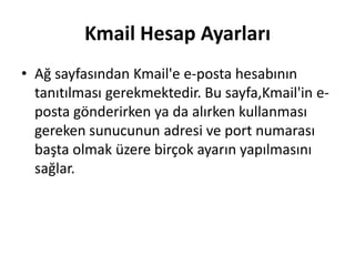 Kmail Hesap Ayarları
• Ağ sayfasından Kmail'e e-posta hesabının
tanıtılması gerekmektedir. Bu sayfa,Kmail'in e-
posta gönderirken ya da alırken kullanması
gereken sunucunun adresi ve port numarası
başta olmak üzere birçok ayarın yapılmasını
sağlar.
 