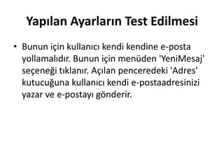 Yapılan Ayarların Test Edilmesi
• Bunun için kullanıcı kendi kendine e-posta
yollamalıdır. Bunun için menüden 'YeniMesaj'
seçeneği tıklanır. Açılan penceredeki 'Adres'
kutucuğuna kullanıcı kendi e-postaadresinizi
yazar ve e-postayı gönderir.
 
