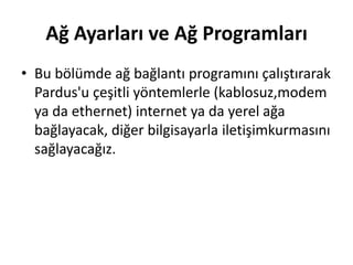 Ağ Ayarları ve Ağ Programları
• Bu bölümde ağ bağlantı programını çalıştırarak
Pardus'u çeşitli yöntemlerle (kablosuz,modem
ya da ethernet) internet ya da yerel ağa
bağlayacak, diğer bilgisayarla iletişimkurmasını
sağlayacağız.
 
