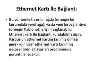 Ethernet Kartı İle Bağlantı
• Bu yöntemle hazır bir ağda (örneğin bir
kurumdaki yerel ağa), ya da yeni birbağlantıya
(örneğin Kablonet) erişim sağlanabilir.
Ethernet kartı ile bağlantı kurulabilmesiiçin,
Pardus'un ethernet kartını tanımış olması
gereklidir. Eğer ethernet kartı tanınmış
ise,özellikleri ağ ayarları programında
görüntülenecektir.
 