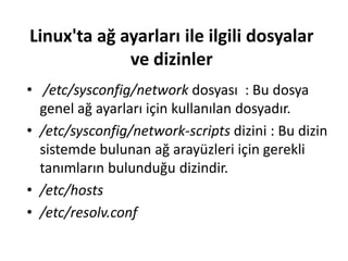 Linux'ta ağ ayarları ile ilgili dosyalar
ve dizinler
• /etc/sysconfig/network dosyası : Bu dosya
genel ağ ayarları için kullanılan dosyadır.
• /etc/sysconfig/network-scripts dizini : Bu dizin
sistemde bulunan ağ arayüzleri için gerekli
tanımların bulunduğu dizindir.
• /etc/hosts
• /etc/resolv.conf
 