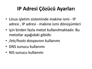 IP Adresi Çözücü Ayarları
• Linux işletim sisteminde makine ismi - IP
adresi , IP adresi - makine ismi dönüşümleri
• için birden fazla metot kullanılmaktadır. Bu
metotlar aşağıdaki gibidir.
• /etc/hosts dosyasının kullanımı
• DNS sunucu kullanımı
• NIS sunucu kullanımı
 