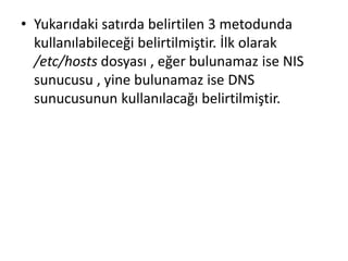 • Yukarıdaki satırda belirtilen 3 metodunda
kullanılabileceği belirtilmiştir. İlk olarak
/etc/hosts dosyası , eğer bulunamaz ise NIS
sunucusu , yine bulunamaz ise DNS
sunucusunun kullanılacağı belirtilmiştir.
 