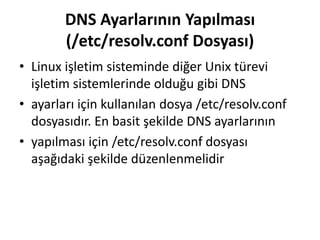 DNS Ayarlarının Yapılması
(/etc/resolv.conf Dosyası)
• Linux işletim sisteminde diğer Unix türevi
işletim sistemlerinde olduğu gibi DNS
• ayarları için kullanılan dosya /etc/resolv.conf
dosyasıdır. En basit şekilde DNS ayarlarının
• yapılması için /etc/resolv.conf dosyası
aşağıdaki şekilde düzenlenmelidir
 