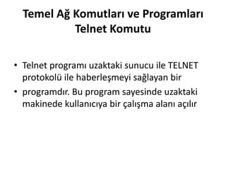 Temel Ağ Komutları ve Programları
Telnet Komutu
• Telnet programı uzaktaki sunucu ile TELNET
protokolü ile haberleşmeyi sağlayan bir
• programdır. Bu program sayesinde uzaktaki
makinede kullanıcıya bir çalışma alanı açılır
 