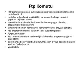 Ftp Komutu
• FTP protokolü uzaktaki sunucudan dosya transferi için kullanılan bir
protokoldür. Bu
• protokol kullanılarak uzaktaki ftp sunucusu ile dosya transferi
yapmayı sağlayan birçok
• istemci bulunmaktadır. Bu istemcilerden en yaygın olanı ftp
programıdır. Birçok işletim
• sisteminde hemen hemen aynı komutlar ve aynı arayüze sahiptir.
• Ftp programının temel kullanım şekli aşağıdaki gibidir:
• ftp ftp_sunucusu
• Ftp sunucusunun ismi verilmediği takdirde ftp programı aşağıdaki
bilgi istemi
• durumunda bekleyecektir. Bu durumda iken o veya open komutu ile
yeni bir ftp bağlantısı
• yaratılabilir.
 