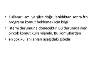 • Kullanıcı ismi ve şifre doğrulatıldıktan sonra ftp
programı komut beklemek için bilgi
• istemi durumuna dönecektir. Bu durumda iken
birçok komut kullanılabilir. Bu komutlardan
• en çok kullanılanları aşağıdaki gibidir
 