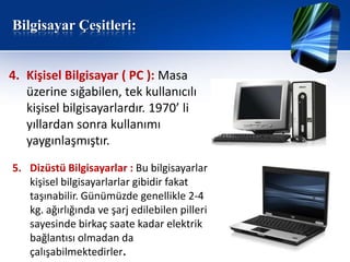 Bilgisayar Çeşitleri:


4. Kişisel Bilgisayar ( PC ): Masa
   üzerine sığabilen, tek kullanıcılı
   kişisel bilgisayarlardır. 1970’ li
   yıllardan sonra kullanımı
   yaygınlaşmıştır.
5. Dizüstü Bilgisayarlar : Bu bilgisayarlar
   kişisel bilgisayarlarlar gibidir fakat
   taşınabilir. Günümüzde genellikle 2-4
   kg. ağırlığında ve şarj edilebilen pilleri
   sayesinde birkaç saate kadar elektrik
   bağlantısı olmadan da
   çalışabilmektedirler.
 