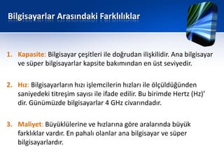 Bilgisayarlar Arasındaki Farklılıklar



1. Kapasite: Bilgisayar çeşitleri ile doğrudan ilişkilidir. Ana bilgisayar
   ve süper bilgisayarlar kapsite bakımından en üst seviyedir.

2. Hız: Bilgisayarların hızı işlemcilerin hızları ile ölçüldüğünden
   saniyedeki titreşim sayısı ile ifade edilir. Bu birimde Hertz (Hz)’
   dir. Günümüzde bilgisayarlar 4 GHz civarındadır.

3. Maliyet: Büyüklülerine ve hızlarına göre aralarında büyük
   farklıklar vardır. En pahalı olanlar ana bilgisayar ve süper
   bilgisayarlardır.
 