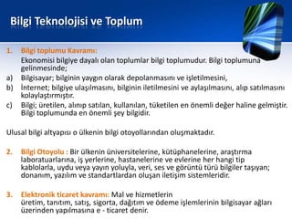 Bilgi Teknolojisi ve Toplum

1. Bilgi toplumu Kavramı:
   Ekonomisi bilgiye dayalı olan toplumlar bilgi toplumudur. Bilgi toplumuna
   gelinmesinde;
a) Bilgisayar; bilginin yaygın olarak depolanmasını ve işletilmesini,
b) İnternet; bilgiye ulaşılmasını, bilginin iletilmesini ve aylaşılmasını, alıp satılmasını
   kolaylaştırmıştır.
c) Bilgi; üretilen, alınıp satılan, kullanılan, tüketilen en önemli değer haline gelmiştir.
   Bilgi toplumunda en önemli şey bilgidir.

Ulusal bilgi altyapısı o ülkenin bilgi otoyollarından oluşmaktadır.

2.   Bilgi Otoyolu : Bir ülkenin üniversitelerine, kütüphanelerine, araştırma
     laboratuarlarına, iş yerlerine, hastanelerine ve evlerine her hangi tip
     kablolarla, uydu veya yayın yoluyla, veri, ses ve görüntü türü bilgiler taşıyan;
     donanım, yazılım ve standartlardan oluşan iletişim sistemleridir.

3.   Elektronik ticaret kavramı: Mal ve hizmetlerin
     üretim, tanıtım, satış, sigorta, dağıtım ve ödeme işlemlerinin bilgisayar ağları
     üzerinden yapılmasına e - ticaret denir.
 