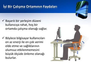 İyi Bir Çalışma Ortamının Faydaları


 Başarılı bir yerleşim düzeni
  kullanıcıya rahat, hoş bir
  ortamda çalışma olanağı sağlar.

 Böylece bilgisayar kullanıcıları
  en az enerji ile en çok verimi
  elde etme ve sağlıklarının
  olumsuz etkilenmemesini
  büyük ölçüde önleme olanağı
  bulurlar.
 