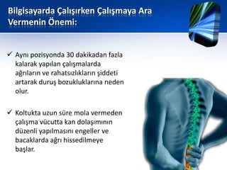 Bilgisayarda Çalışırken Çalışmaya Ara
Vermenin Önemi:


 Aynı pozisyonda 30 dakikadan fazla
  kalarak yapılan çalışmalarda
  ağrıların ve rahatsızlıkların şiddeti
  artarak duruş bozukluklarına neden
  olur.

 Koltukta uzun süre mola vermeden
  çalışma vücutta kan dolaşımının
  düzenli yapılmasını engeller ve
  bacaklarda ağrı hissedilmeye
  başlar.
 