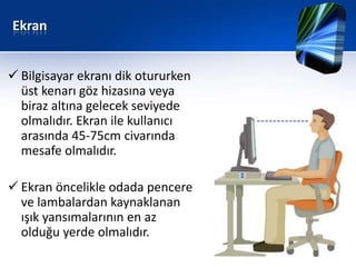Ekran


 Bilgisayar ekranı dik otururken
  üst kenarı göz hizasına veya
  biraz altına gelecek seviyede
  olmalıdır. Ekran ile kullanıcı
  arasında 45-75cm civarında
  mesafe olmalıdır.

 Ekran öncelikle odada pencere
  ve lambalardan kaynaklanan
  ışık yansımalarının en az
  olduğu yerde olmalıdır.
 