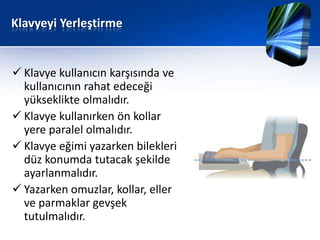 Klavyeyi Yerleştirme


 Klavye kullanıcın karşısında ve
  kullanıcının rahat edeceği
  yükseklikte olmalıdır.
 Klavye kullanırken ön kollar
  yere paralel olmalıdır.
 Klavye eğimi yazarken bilekleri
  düz konumda tutacak şekilde
  ayarlanmalıdır.
 Yazarken omuzlar, kollar, eller
  ve parmaklar gevşek
  tutulmalıdır.
 