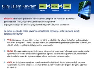 Bilgi İşlem Kavramı                         VERİ          İŞLEM          BİLGİ

                                            INPUT         PROCESS        OUTPUT




BİLGİSAYAR:Kendisine girdi olarak verilen verileri, program adı verilen bir dizi komuta
göre işledikten sonra, bilgi olarak veren elektronik aygıtlardır.
Bilgisayarların diğer bir ismi hesaplayıcı anlamına gelen Computer kelimesidir.


Bu tanım içerisinde geçen kavramları incelemek gerekirse, üç kavramı ele almak
gerekecektir. Bunlar;

 VERİ: Bilgisayara işlenmesi için verilen her türlü semboldür. Bu alfabenin harfleri olabileceği gibi
  kullanmış olduğumuz sayma sayılarda olabilir. Bir örnek vermek gerekirse öğrencilerin isimleri , sicil
  , kimlik bilgileri, not bilgileri bilgisayar için birer veridir.

 İŞLEM: Bilgisayara aktarılan verilerin , nasıl işleneceğine karar veren bilgisayar programı tarafından
  işlenmesidir. Buna bir örnek vermek gerekirse, öğrenci notlarının hesaplanarak okuldan mezun
  olanların bulunması, kız veya erkek öğrencilerin sayılarının bulunması gibi.

 ÇIKTI: Verilerin işlenmesinden sonra oluşan üretilen bilgilerdir. Okulu bitirmeye hak kazanan
  öğrencilerin listesinin yazıcıdan alınması örnek olarak verilebilir. Bu bilgeler bir şema üzerinde
  incelenirse.
 