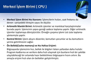 Merkezi İşlem Birimi ( CPU )


• Merkezi İşlem Birimi Hız Kavramı: İşlemcilerin hızları, saat frekansı da
  denen saniyedeki titreşim sayısı ile ölçülür.
• Aritmetik Mantık Birimi: Aritmetik işlemler ve mantıksal karşılaştırmalar
  burada yapılır. İşlemcinin yapısı gereği sadece toplama yapılır. Diğer aritmetik
  işlemler toplamaya dönüştürülür. Örneğin çarpma işlemi üst üste toplama
  yöntemiyle yapılır.
• Kontrol Birimi: İşlem akışını düzenler, komutları yorumlar ve bu komutların
  yerine getirilmesini sağlar.
• Ön Bellek(Cache memory) ve Hız Hafıza Erişimi:
  Bilgisayarda işlemcinin hızı, bellek ile bilgileri ileten yollardan daha hızlıdır.
  Program kodlarına ve verilere daha hızlı ulaşmak için bunların hızlı bir şekilde
  ulaşılabileceği bir ortamda hazır bekletilmesi bilgisayarın hızını artırır. Bu
  amaçla erişimi hızlı olan ön bellekler geliştirilmiştir.
 