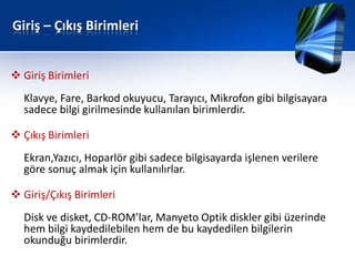 Giriş – Çıkış Birimleri


 Giriş Birimleri
  Klavye, Fare, Barkod okuyucu, Tarayıcı, Mikrofon gibi bilgisayara
  sadece bilgi girilmesinde kullanılan birimlerdir.

 Çıkış Birimleri
  Ekran,Yazıcı, Hoparlör gibi sadece bilgisayarda işlenen verilere
  göre sonuç almak için kullanılırlar.

 Giriş/Çıkış Birimleri
  Disk ve disket, CD-ROM’lar, Manyeto Optik diskler gibi üzerinde
  hem bilgi kaydedilebilen hem de bu kaydedilen bilgilerin
  okunduğu birimlerdir.
 