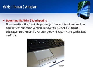 Giriş ( İnput ) Araçları


 Dokunmatik Altlık ( Touchpad ) :
  Dokunmatik altlık üzerinde parmağın hareketi ile ekranda okun
  hareket ettirilmesine yarayan bir aygıttır. Genellikle dizüstü
  bilgisayarlarda kullanılır. Farenin görevini yapar. Alanı yaklaşık 50
  cm2’ dir.
 