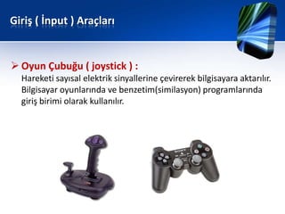 Giriş ( İnput ) Araçları


 Oyun Çubuğu ( joystick ) :
  Hareketi sayısal elektrik sinyallerine çevirerek bilgisayara aktarılır.
  Bilgisayar oyunlarında ve benzetim(similasyon) programlarında
  giriş birimi olarak kullanılır.
 