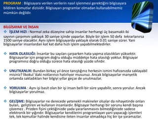 PROGRAM : Bilgisayara verilen verilerin nasıl işlenmesi gerektiğini bilgisayara
bildiren komutlar dizisidir. Bilgisayarı programlar olmadan kullanabilmemiz
mümkün değildir.


BİLGİSAYAR VE İNSAN
 İŞLEM HIZI : Normal zeka düzeyine sahip insanlar herhangi üç basamaklı iki
sayının çarpımını yaklaşık 30 saniye içinde yaparlar. Böyle bir işlem 50 defa tekrarlanırsa
1500 saniye olacaktır. Aynı işlem bilgisayarda yaklaşık olarak 0.01 saniye sürer. Yani
bilgisayarlar insanlardan kat kat daha hızlı işlem yapabilmektedirler.

 HATA OLASILIĞI: İnsanlar bu sayıları çarparken hata yapma olasılıkları yüksektir.
  Bilgisayarlar için program doğru olduğu müddetçe hata olasılığı yoktur. Bilgisayar
  programınız doğru olduğu sürece hata olasılığı yüzde sıfırdır.

 UNUTKANLIK: Bundan birkaç yıl önce tanıştığınız herkesin ismini hafızanızda saklayabil
  misiniz? İlkokul ‘daki notlarınızı hatırlıyor musunuz. Ancak bilgisayarlar manyetik
  ortamda sakladıkları her bilgiyi yıllar geçse de unutmazlar.

 YORULMA : Aynı işi basit olan bir işi insan belli bir süre yapabilir, sonra yorulur. Ancak
  bilgisayarlar yorulmaz.

 GELİŞME: Bilgisayarlar ne derecede yetenekli makineler olsalar da nihayetinde onları
  bulan, geliştiren ve kullanan insanlardır. Bilgisayar herhangi bir sorunu kendi başına
  çözemez . Prizden fişini çektiğinizde yada yararlanmasını bilmediğinizde sadece
  elektronik bir yığındır. Bilgisayarlar kendilerini programlayan yani yapacağı işlemleri
  tek, tek komutlar halinde kendisine ileten insanlar olmadıkça hiç bir işe yaramazlar.
 