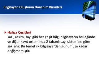 Bilgisayarı Oluşturan Donanım Birimleri




 Hafıza Çeşitleri
  Yazı, resim, sayı gibi her çeşit bilgi bilgisayarın belleğinde
  ve diğer kayıt ortamında 2 tabanlı sayı sistemine göre
  saklanır. Bu temel ilk bilgisayardan günümüze kadar
  değişmemiştir.
 