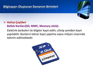 Bilgisayarı Oluşturan Donanım Birimleri



 Hafıza Çeşitleri
  Bellek Kartları(SD, MMC, Memory stick):
  Elektirik darbeleri ile bilgiler kayıt edilir, silinip yeniden kayıt
  yapılabilir. Bunların tekrar kayıt yapılma sayısı milyon civarında
  tahmin edilmektedir.
 