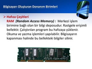 Bilgisayarı Oluşturan Donanım Birimleri


 Hafıza Çeşitleri
  RAM (Random Access Memory) : Merkezi işlem
  birimine bağlı olan bir bilgi deposudur. Rastgele erişimli
  bellektir. Çalıştırılan program bu hafızaya yüklenir.
  Okuma ve yazma işlemleri yapılabilir. Bilgisayarın
  kapanması halinde bu bellekteki bilgiler silinir.
 