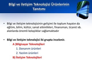 Bilgi ve iletişim Teknolojisi Ürünlerinin
                     Tanıtımı


• Bilgi ve iletişim teknolojisinin gelişimi ile toplum hayatın da
  eğitim, bilim, kültür, sanat etkinlikleri, finansman, ticaret vb.
  alanlarda önemli kolaylıklar sağlamaktadır

• Bilgi ve iletişim teknolojisi iki grupta incelenir.
       A )Bilgisayar Teknolojileri
          1. Donanım ürünleri
          2. Yazılım ürünleri
       B) İletişim Teknolojileri
 