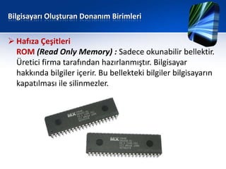 Bilgisayarı Oluşturan Donanım Birimleri


 Hafıza Çeşitleri
  ROM (Read Only Memory) : Sadece okunabilir bellektir.
  Üretici firma tarafından hazırlanmıştır. Bilgisayar
  hakkında bilgiler içerir. Bu bellekteki bilgiler bilgisayarın
  kapatılması ile silinmezler.
 