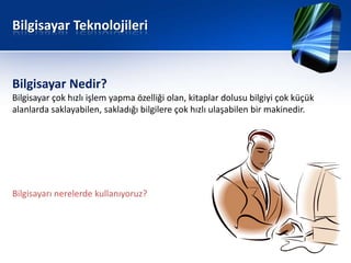 Bilgisayar Teknolojileri


Bilgisayar Nedir?
Bilgisayar çok hızlı işlem yapma özelliği olan, kitaplar dolusu bilgiyi çok küçük
alanlarda saklayabilen, sakladığı bilgilere çok hızlı ulaşabilen bir makinedir.




Bilgisayarı nerelerde kullanıyoruz?
 