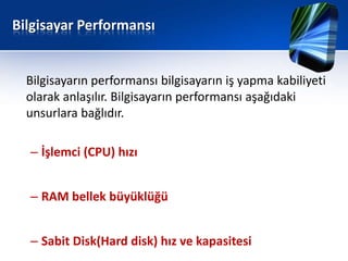 Bilgisayar Performansı


  Bilgisayarın performansı bilgisayarın iş yapma kabiliyeti
  olarak anlaşılır. Bilgisayarın performansı aşağıdaki
  unsurlara bağlıdır.

  – İşlemci (CPU) hızı


  – RAM bellek büyüklüğü


  – Sabit Disk(Hard disk) hız ve kapasitesi
 