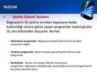 YAZILIM

        İşletim Sistemi Yazılımı:
    Bilgisayarın ilk açılma anından kapanana kadar
    kullanıldığı sürece görev yapan programlar topluluğudur.
    Üç ana bölümden oluşurlar. Bunlar:

    – Düzenleyici programlar : Bilgisayarın çeşitli bölümlerinin beraber
      çalışmasını sağlar.

    – Yardımcı programlar: Çeşitli amaçları gerçekleştiren komut veya
      programlar.

    – Derleyiciler : Bunlar üst seviyeli dillerde hazırlanmış
      programları, bilgisayarın çözebileceği sayısal kodlara çeviren programlardır.
      Bu işleme derleme denir.
 