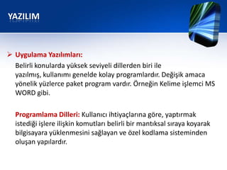 YAZILIM


 Uygulama Yazılımları:
  Belirli konularda yüksek seviyeli dillerden biri ile
  yazılmış, kullanımı genelde kolay programlardır. Değişik amaca
  yönelik yüzlerce paket program vardır. Örneğin Kelime işlemci MS
  WORD gibi.

  Programlama Dilleri: Kullanıcı ihtiyaçlarına göre, yaptırmak
  istediği işlere ilişkin komutları belirli bir mantıksal sıraya koyarak
  bilgisayara yüklenmesini sağlayan ve özel kodlama sisteminden
  oluşan yapılardır.
 