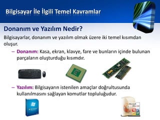Bilgisayar İle İlgili Temel Kavramlar

Donanım ve Yazılım Nedir?
Bilgisayarlar, donanım ve yazılım olmak üzere iki temel kısımdan
oluşur.
    – Donanım: Kasa, ekran, klavye, fare ve bunların içinde bulunan
       parçaların oluşturduğu kısımdır.




   – Yazılım: Bilgisayarın istenilen amaçlar doğrultusunda
     kullanılmasını sağlayan komutlar topluluğudur.
 