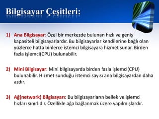 Bilgisayar Çeşitleri:

1) Ana Bilgisayar: Özel bir merkezde bulunan hızlı ve geniş
   kapasiteli bilgisayarlardır. Bu bilgisayarlar kendilerine bağlı olan
   yüzlerce hatta binlerce istemci bilgisayara hizmet sunar. Birden
   fazla işlemci(CPU) bulunabilir.

2) Mini Bilgisayar: Mini bilgisayarda birden fazla işlemci(CPU)
   bulunabilir. Hizmet sunduğu istemci sayısı ana bilgisayardan daha
   azdır.

3) Ağ(network) Bilgisayarı: Bu bilgisayarların bellek ve işlemci
   hızları sınırlıdır. Özellikle ağa bağlanmak üzere yapılmışlardır.
 