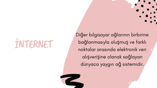 İNTERNET
Diğer bilgisayar ağlarının birbirine
bağlanmasıyla oluşmuş ve farklı
noktalar arasında elektronik veri
alışverişine olanak sağlayan
dünyaca yaygın ağ sistemidir.
 