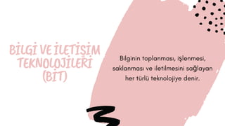 BİLGİVEİLETİŞİM
TEKNOLOJİLERİ
(BİT)
Bilginin toplanması, işlenmesi,
saklanması ve iletilmesini sağlayan
her türlü teknolojiye denir.
 