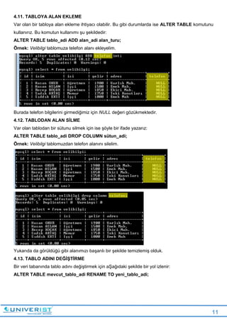 11
4.11. TABLOYA ALAN EKLEME
Var olan bir tabloya alan ekleme ihtiyacı olabilir. Bu gibi durumlarda ise ALTER TABLE komutunu
kullanırız. Bu komutun kullanımı şu şekildedir:
ALTER TABLE tablo_adi ADD alan_adi alan_turu;
Örnek: Velibilgi tablomuza telefon alanı ekleyelim.
Burada telefon bilgilerini girmediğimiz için NULL değeri gözükmektedir.
4.12. TABLODAN ALAN SİLME
Var olan tablodan bir sütunu silmek için ise şöyle bir ifade yazarız:
ALTER TABLE tablo_adi DROP COLUMN sütun_adi;
Örnek: Velibilgi tablomuzdan telefon alanını silelim.
Yukarıda da görüldüğü gibi alanımızı başarılı bir şekilde temizlemiş olduk.
4.13. TABLO ADINI DEĞİŞTİRME
Bir veri tabanında tablo adını değiştirmek için aŞağıdaki şekilde bir yol izlenir:
ALTER TABLE mevcut_tablo_adi RENAME TO yeni_tablo_adi;
 