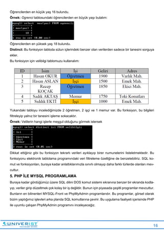 16
Öğrencilerden en küçük yaş 16 bulundu.
Örnek: Ogrenci tablosundaki öğrencilerden en büyük yaşı bulalım:
Öğrencilerden en yüksek yaş 18 bulundu.
Distinct: Bu fonksiyon tabloda sütun içlerindeki benzer olan verilerden sadece bir tanesini sorguya
ekler.
Bu fonksiyon için velibilgi tablomuzu kullanalım:
Yukarıdaki tabloyu incelediğimizde 2 öğretmen, 2 işçi ve 1 memur var. Bu fonksiyon, bu bilgileri
filtreleyip yalnız bir tanesini işleme sokacaktır.
Örnek: Velilerin hangi işlerle meşgul olduğunu görmek istersek
Dikkat ettiğiniz gibi bu fonksiyon tekrarlı verileri ayıklayıp birer numunelerini listeletmektedir. Bu
fonksiyonu elektronik tablolama programındaki veri filtreleme özelliğine de benzetebiliriz. SQL ko-
mut ve fonksiyonları, buraya kadar anlattıklarımızla sınırlı olmayıp daha farklı türlerde olanları mev-
cuttur.
5. PHP İLE MYSQL PROGRAMLAMA
Buraya kadar gördüğümüz üzere SQL dilini DOS komut sistemi ekranına benzer bir ekranda kodla-
yıp, veriler girip düzeltmek çok kolay bir iş değildir. Bunun için piyasada çeşitli programlar mevcuttur.
Bunların en bilinenleri MYSQL-Front ve PhpMyAdmin programlarıdır. Bu programlar, görsel olarak
bizim yaptığımız işlevleri arka planda SQL komutlarına çevirir. Bu uygulama faaliyeti içerisinde PHP
ile uyumlu çalışan PhpMyAdmin programını inceleyeceğiz.
 
