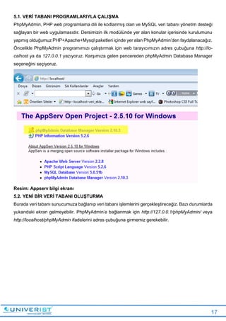 17
5.1. VERİ TABANI PROGRAMLARIYLA ÇALIŞMA
PhpMyAdmin, PHP web programlama dili ile kodlanmış olan ve MySQL veri tabanı yönetim desteği
sağlayan bir web uygulamasıdır. Dersimizin ilk modülünde yer alan konular içerisinde kurulumunu
yapmış olduğumuz PHP+Apache+Mysql paketleri içinde yer alan PhpMyAdmin’den faydalanacağız.
Öncelikle PhpMyAdmin programımızı çalıştırmak için web tarayıcımızın adres çubuğuna http://lo-
calhost ya da 127.0.0.1 yazıyoruz. Karşımıza gelen pencereden phpMyAdmin Database Manager
seçeneğini seçiyoruz.
Resim: Appserv bilgi ekranı
5.2. YENİ BİR VERİ TABANI OLUŞTURMA
Burada veri tabanı sunucumuza bağlanıp veri tabanı işlemlerini gerçekleştireceğiz. Bazı durumlarda
yukarıdaki ekran gelmeyebilir. PhpMyAdmin’e bağlanmak için http://127.0.0.1/phpMyAdmin/ veya
http://localhost/phpMyAdmin ifadelerini adres çubuğuna girmemiz gerekebilir.
 