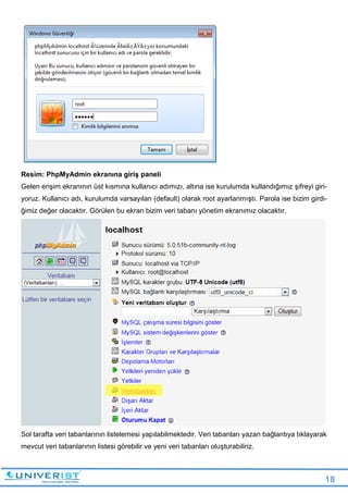 18
Resim: PhpMyAdmin ekranına giriş paneli
Gelen erişim ekranının üst kısmına kullanıcı adımızı, altına ise kurulumda kullandığımız şifreyi giri-
yoruz. Kullanıcı adı, kurulumda varsayılan (default) olarak root ayarlanmıştı. Parola ise bizim girdi-
ğimiz değer olacaktır. Görülen bu ekran bizim veri tabanı yönetim ekranımız olacaktır.
Sol tarafta veri tabanlarının listelemesi yapılabilmektedir. Veri tabanları yazan bağlantıya tıklayarak
mevcut veri tabanlarının listesi görebilir ve yeni veri tabanları oluşturabiliriz.
 