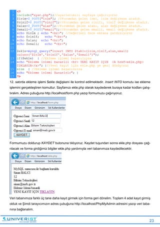 23
12. satırda ekleme işlemi $ekle değişkeni ile kontrol edilmektedir. Insert INTO komutu ise ekleme
işlemini gerçekleştiren komuttur. Sayfamızı ekle.php olarak kaydederek buraya kadar kodları çalış-
tıralım. Adres çubuğuna http://localhost/form.php yazıp formumuzu çağırıyoruz.
Formumuzu doldurup KAYDET butonuna tıklıyoruz. Kaydet tuşundan sonra ekle.php dosyası çağ-
rılacak ve forma girdiğimiz bilgiler ekle.php yardımıyla veri tabanımıza kaydedilecektir.
Veri tabanımıza farklı üç tane daha kayıt girmek için forma geri dönelim. Toplam 4 adet kayıt girmiş
olduk ve Şimdi tarayıcımızın adres çubuğuna http://localhost/PhpMyAdmin adresini yazıp veri taba-
nına bağlanalım.
 