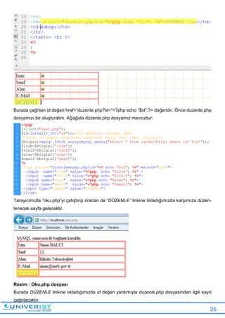 26
Burada çağrılan id değeri href=”duzenle.php?id=”<?php echo “$id”;?> değeridir. Önce duzenle.php
dosyamızı bir oluşturalım. AŞağıda düzenle.php dosyamız mevcuttur:
Tarayıcımızla “oku.php”yi çalıştırıp oradan da “DÜZENLE” linkine tıkladığımızda karşımıza düzen-
lenecek sayfa gelecektir.
Resim : Oku.php dosyası
Burada DÜZENLE linkine tıkladığımızda id değeri yardımıyla duzenle.php dosyasından ilgili kayıt
çağrılacaktır.
 