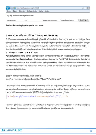 27
Resim : Duzenle.php dosyasını test etme
6.PHP KOD GÜVENLİĞİ VE YANLIŞ BİLİNENLER
PHP uygulamaları ve kullanılabilecek güvenlik yöntemlerine dair birçok şey yazılıp çiziliyor fakat
yanlış bilinenler ve bu yanlış kullanımlar her şeye rağmen güvenlik zafiyetlerine sebebiyet veriyor.
Bu yazıda bilinen güvenlik fonksiyonlarının yanlış kullanımlarına ve exploit edilmelerine değinece-
ğim. İlk olarak XSS zafiyetine karşı alınan önlemlerle ilgili bir şeyler anlatmaya çalışayım.
6.1.XSS (CROSS-SİTE SCRİPTİNG)
XSS zafiyetlerine karşı bilinen ve incelediğim kaynak kodlarında en çok gördüğüm şey PHP fonksi-
yonlarından htmlspecialchars. Htmlspecialchars fonksiyonu özel HTML karakterlerini fonksiyona
belirtilen veri içerisinde arar ve bulduklarını kodlayarak HTML olarak yorumlanmalarını engeller. Fa-
kat htmlspecialchars sizi her zaman korumaz. Örnek bir hatalı kullanım için aşağıdaki PHP kod
alıntısına bakabilirsiniz;
…
$user = htmlspecialchars($_GET["user"]);
echo "<a href=xss.php?user=$user title="$user">Profiliniz</a>";
…
Görüldüğü üzere htmlspecialchars kullanılmış fakat bu uygulamayı koruduğu söylenemez. Çünkü
siz burada aslında sadece kendinizi avutmuş olursunuz bu kod ile. Neden mi? user parametresine
canberk%20onmouseover=alert(/XSS/) değerini girelim ve sonucu görelim.
Resimde görüldüğü üzere browser yolladığımız değeri yorumladı ve aşağıdaki resimde göreceğiniz
üzere başarıyla onmouseover olayı gerçekleştiğinde alert fonksiyonunu çağırdı.
 