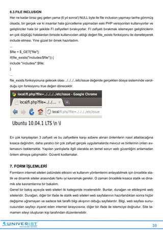 30
6.3.FILE INCLUSION
Her ne kadar biraz geç gelen yama (6 yıl sonra!) NULL byte ile file inclusion yapmayı tarihe gömmüş
olsada, bir gerçek var ki insanlar hala güncelleme yapmadan eski PHP versiyonları kullanıyorlar ve
geliştiriciler hala bir şekilde FI zafiyetleri bırakıyorlar. FI zafiyeti bırakmak istemeyen geliştiricilerin
en çok düştüğü hatalardan biriside kullanıcıdan aldığı değeri file_exists fonksiyonu ile denetleyerek
include etmesi. Yine güzel bir örnek hazırladım.
...
$file = $_GET["file"];
if(file_exists("includes/$file")) {
include "includes/".$file;
}
...
file_exists fonksiyonuna gelecek olası ../../../../etc/issue değeride gerçekten dosya sisteminde varol-
duğu için fonksiyonu true değeri dönecektir.
En çok karşılaşılan 3 zafiyeti ve bu zafiyetlere karşı ezbere alınan önlemlerin nasıl atlatılacağına
kısaca değindim, daha yaratıcı bir çok zafiyet gerçek uygulamalarda mevcut ve birilerinin onları av-
lamasını beklemekte. Yapılan yanlışlarla ilgili olarakta en temel sorun web güvenliğini anlamadan
önlem almaya çalışmaktır. Güvenli kodlamalar.
7. FORM İŞLEMLERİ
Formların internet siteleri üstündeki etkisini ve kullanım yöntemlerini anlayabilmek için öncelikle sta-
tik ve dinamik siteler arasındaki farkı iyi kavramak gerekir. O zaman öncelikle kısaca statik ve dina-
mik site kavramlarına bir bakalım.
Genel bir bakış açısıyla web siteleri iki kategoride incelenebilir. Bunlar, durağan ve etkileşimli web
siteleridir. Durağan, diğer bir ifade ile statik web siteleri web sayfalarının hazırlandıktan sonra hiçbir
değişime uğramayan ve sadece tek taraflı bilgi akışının olduğu sayfalardır. Bilgi, web sayfası sunu-
cusundan sayfayı ziyaret eden internet tarayıcısına, diğer bir ifade ile istemciye doğrudur. Site ta-
mamen siteyi oluşturan kişi tarafından düzenlenebilir.
 